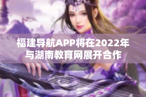 福建導(dǎo)航APP將在2022年與湖南教育網(wǎng)展開合作