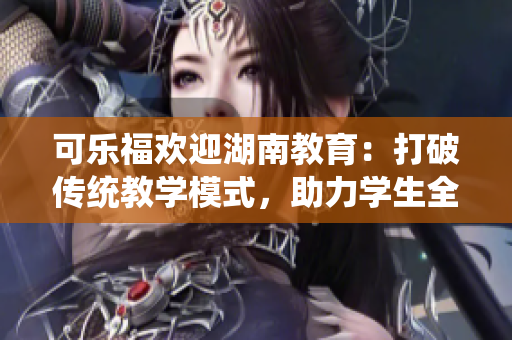 可樂福歡迎湖南教育：打破傳統(tǒng)教學(xué)模式，助力學(xué)生全面發(fā)展