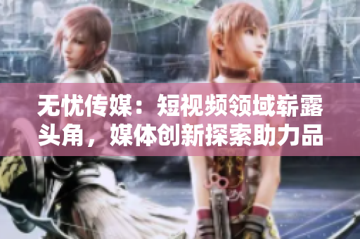 無憂傳媒：短視頻領(lǐng)域嶄露頭角，媒體創(chuàng)新探索助力品牌無限可能