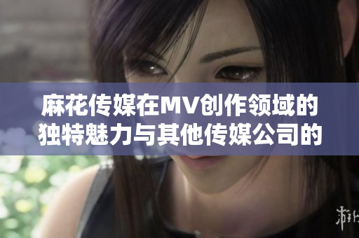麻花傳媒在MV創(chuàng)作領(lǐng)域的獨(dú)特魅力與其他傳媒公司的對(duì)比分析