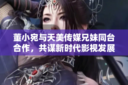董小宛與天美傳媒兄妹同臺(tái)合作，共謀新時(shí)代影視發(fā)展