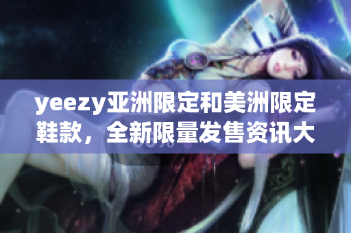 yeezy亞洲限定和美洲限定鞋款，全新限量發(fā)售資訊大揭秘