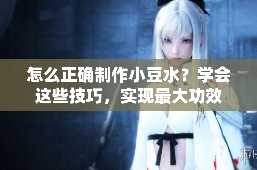 怎么正確制作小豆水？學(xué)會(huì)這些技巧，實(shí)現(xiàn)最大功效