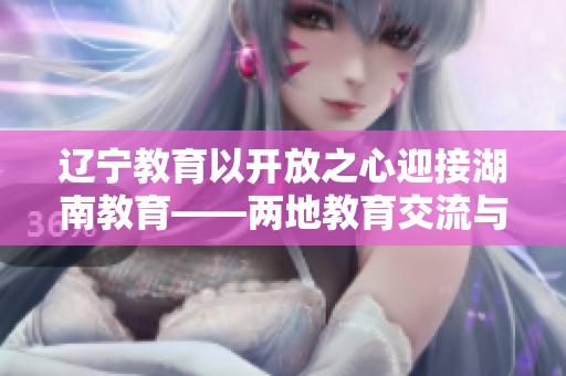 遼寧教育以開放之心迎接湖南教育——兩地教育交流與合作勢如歡迎春風