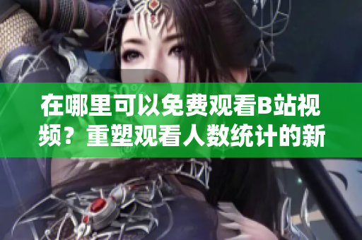 在哪里可以免費(fèi)觀看B站視頻？重塑觀看人數(shù)統(tǒng)計(jì)的新方法