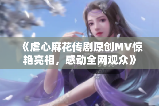 《虐心麻花傳劇原創(chuàng)MV驚艷亮相，感動全網(wǎng)觀眾》