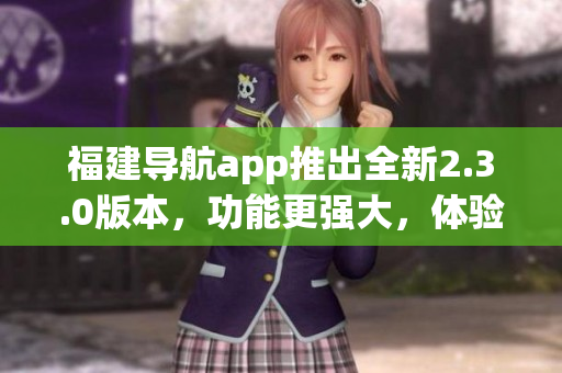 福建導(dǎo)航app推出全新2.3.0版本，功能更強(qiáng)大，體驗(yàn)更優(yōu)質(zhì)