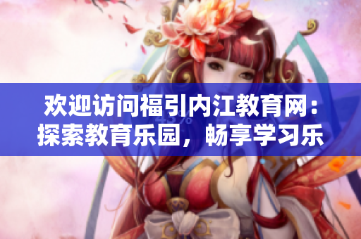 歡迎訪問福引內(nèi)江教育網(wǎng)：探索教育樂園，暢享學(xué)習(xí)樂趣