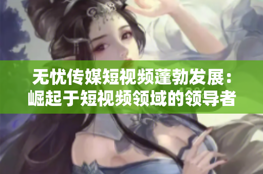 無憂傳媒短視頻蓬勃發(fā)展：崛起于短視頻領域的領導者