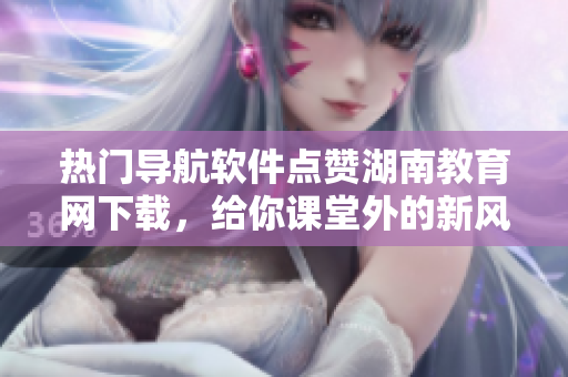 熱門導航軟件點贊湖南教育網(wǎng)下載，給你課堂外的新風景