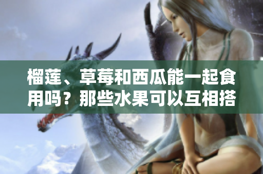 榴蓮、草莓和西瓜能一起食用嗎？那些水果可以互相搭配進餐？