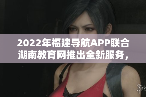 2022年福建導航APP聯(lián)合湖南教育網(wǎng)推出全新服務，助力教育信息互通