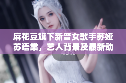 麻花豆旗下新晉女歌手蘇婭蘇語棠，藝人背景及最新動態(tài)大揭秘