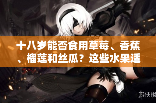 十八歲能否食用草莓、香蕉、榴蓮和絲瓜？這些水果適合青少年嗎？