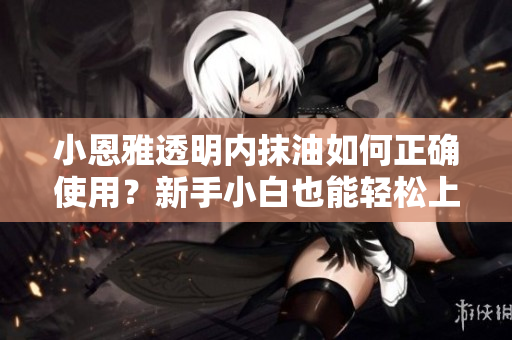 小恩雅透明內(nèi)抹油如何正確使用？新手小白也能輕松上手