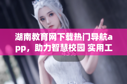 湖南教育網(wǎng)下載熱門導(dǎo)航app，助力智慧校園 實(shí)用工具為學(xué)生服務(wù)