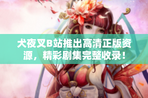 犬夜叉B站推出高清正版資源，精彩劇集完整收錄！
