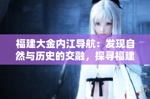 福建大金內(nèi)江導(dǎo)航：發(fā)現(xiàn)自然與歷史的交融，探尋福建內(nèi)陸魅力