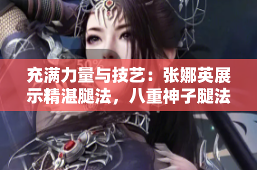 充滿力量與技藝：張娜英展示精湛腿法，八重神子腿法輕松展現(xiàn)
