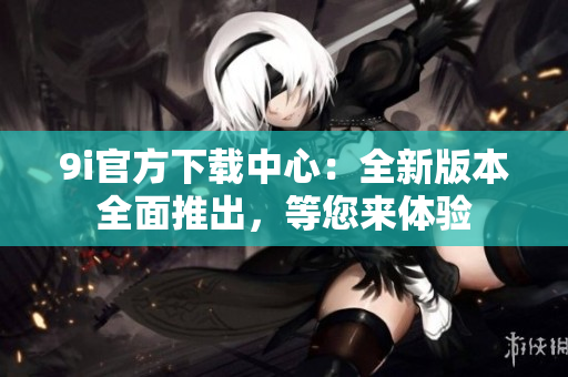 9i官方下載中心：全新版本全面推出，等您來體驗(yàn)