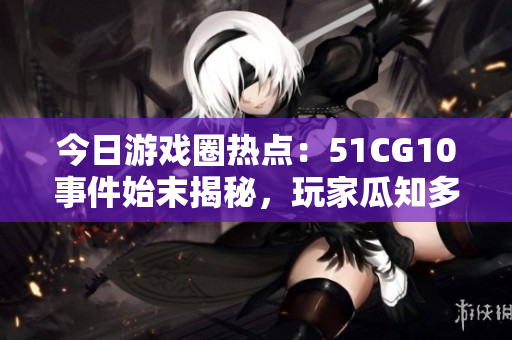 今日游戲圈熱點：51CG10事件始末揭秘，玩家瓜知多少？