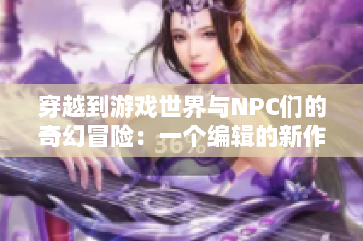 穿越到游戲世界與NPC們的奇幻冒險：一個編輯的新作小說