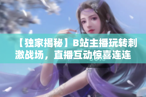 【獨家揭秘】B站主播玩轉刺激戰(zhàn)場，直播互動驚喜連連