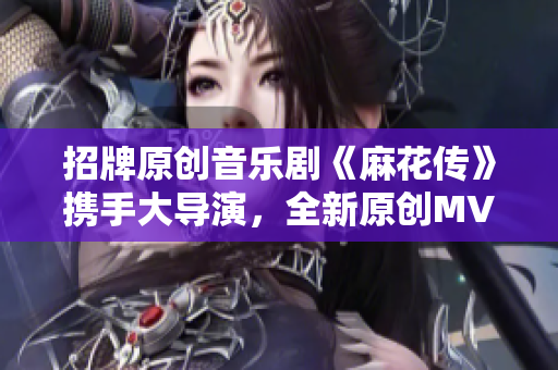 招牌原創(chuàng)音樂劇《麻花傳》攜手大導(dǎo)演，全新原創(chuàng)MV正式上線，現(xiàn)已可在線觀看