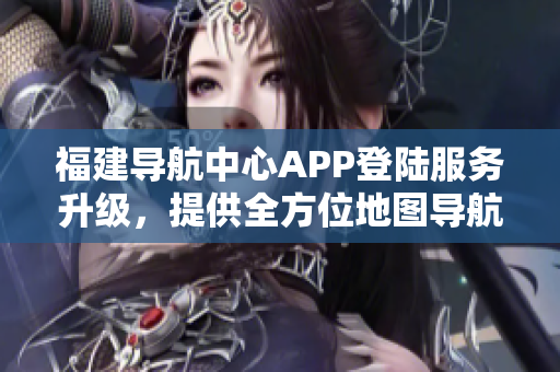 福建導(dǎo)航中心APP登陸服務(wù)升級，提供全方位地圖導(dǎo)航及交通實(shí)時信息查詢