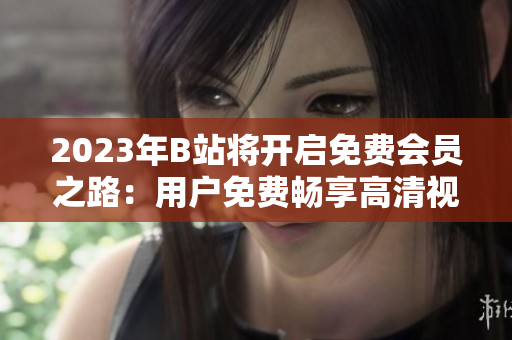 2023年B站將開(kāi)啟免費(fèi)會(huì)員之路：用戶免費(fèi)暢享高清視頻、獨(dú)家番劇等資源