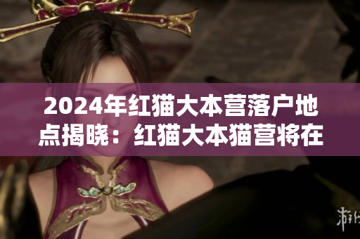 2024年紅貓大本營落戶地點(diǎn)揭曉：紅貓大本貓營將在何處落戶？