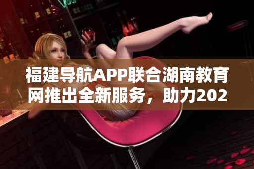 福建導(dǎo)航APP聯(lián)合湖南教育網(wǎng)推出全新服務(wù)，助力2022教育發(fā)展