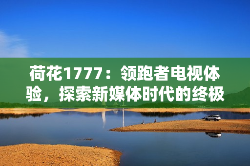 荷花1777：領跑者電視體驗，探索新媒體時代的終極享受