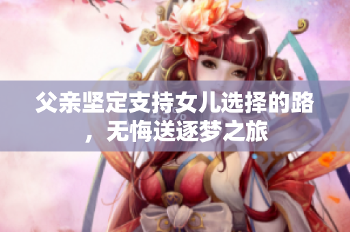 父親堅定支持女兒選擇的路，無悔送逐夢之旅