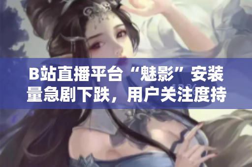 B站直播平臺“魅影”安裝量急劇下跌，用戶關(guān)注度持續(xù)下滑