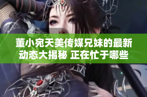 董小宛天美傳媒兄妹的最新動態(tài)大揭秘 正在忙于哪些項目？