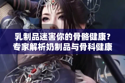 乳制品迷害你的骨骼健康？專(zhuān)家解析奶制品與骨科健康的關(guān)系