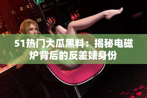 51熱門大瓜黑料：揭秘電磁爐背后的反差婊身份