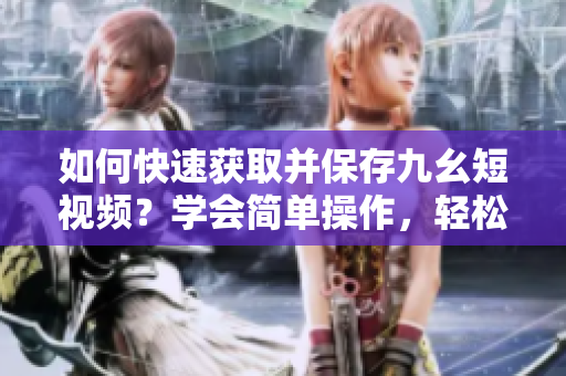 如何快速獲取并保存九幺短視頻？學會簡單操作，輕松下載視頻