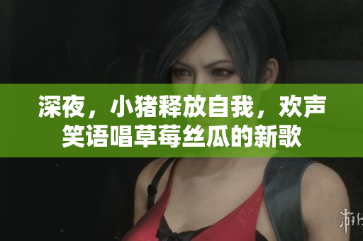 深夜，小豬釋放自我，歡聲笑語唱草莓絲瓜的新歌