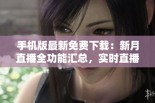 手機版最新免費下載：新月直播全功能匯總，實時直播無縫觀看