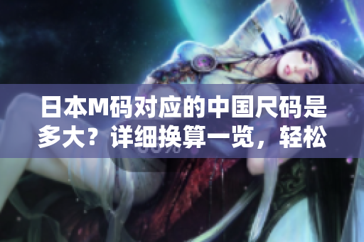 日本M碼對(duì)應(yīng)的中國(guó)尺碼是多大？詳細(xì)換算一覽，輕松選購(gòu)最合適的服裝尺碼