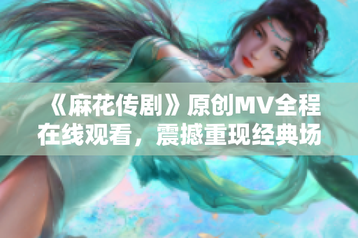 《麻花傳劇》原創(chuàng)MV全程在線觀看，震撼重現(xiàn)經(jīng)典場景，精彩劇情再次上演