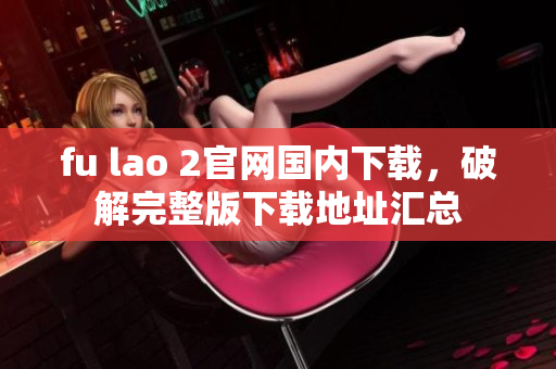 fu lao 2官網(wǎng)國內(nèi)下載，破解完整版下載地址匯總