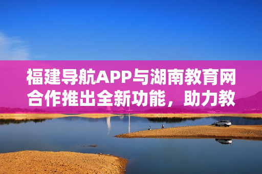 福建導航APP與湖南教育網合作推出全新功能，助力教育信息資源整合與共享