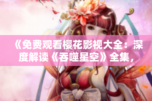 《免費觀看櫻花影視大全：深度解讀《吞噬星空》全集，精彩劇情一網打盡！》