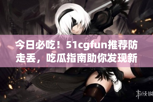今日必吃！51cgfun推薦防走丟，吃瓜指南助你發(fā)現(xiàn)新美食