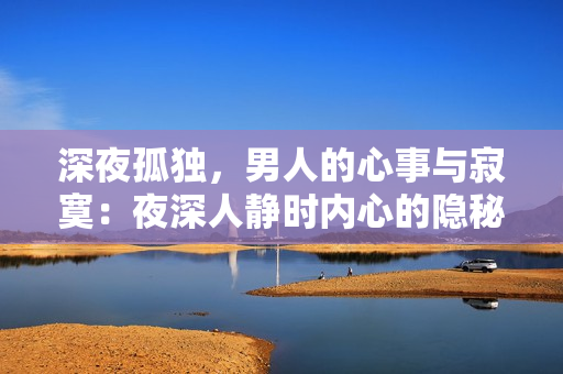 深夜孤獨(dú)，男人的心事與寂寞：夜深人靜時內(nèi)心的隱秘情感，如何面對？