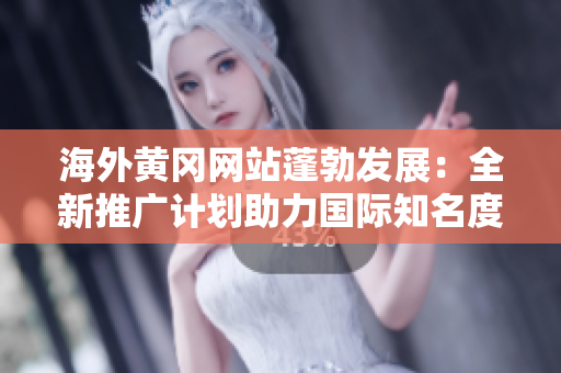 海外黃岡網(wǎng)站蓬勃發(fā)展：全新推廣計(jì)劃助力國(guó)際知名度擴(kuò)張