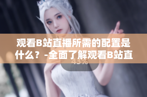 觀看B站直播所需的配置是什么？-全面了解觀看B站直播的設(shè)備和要求